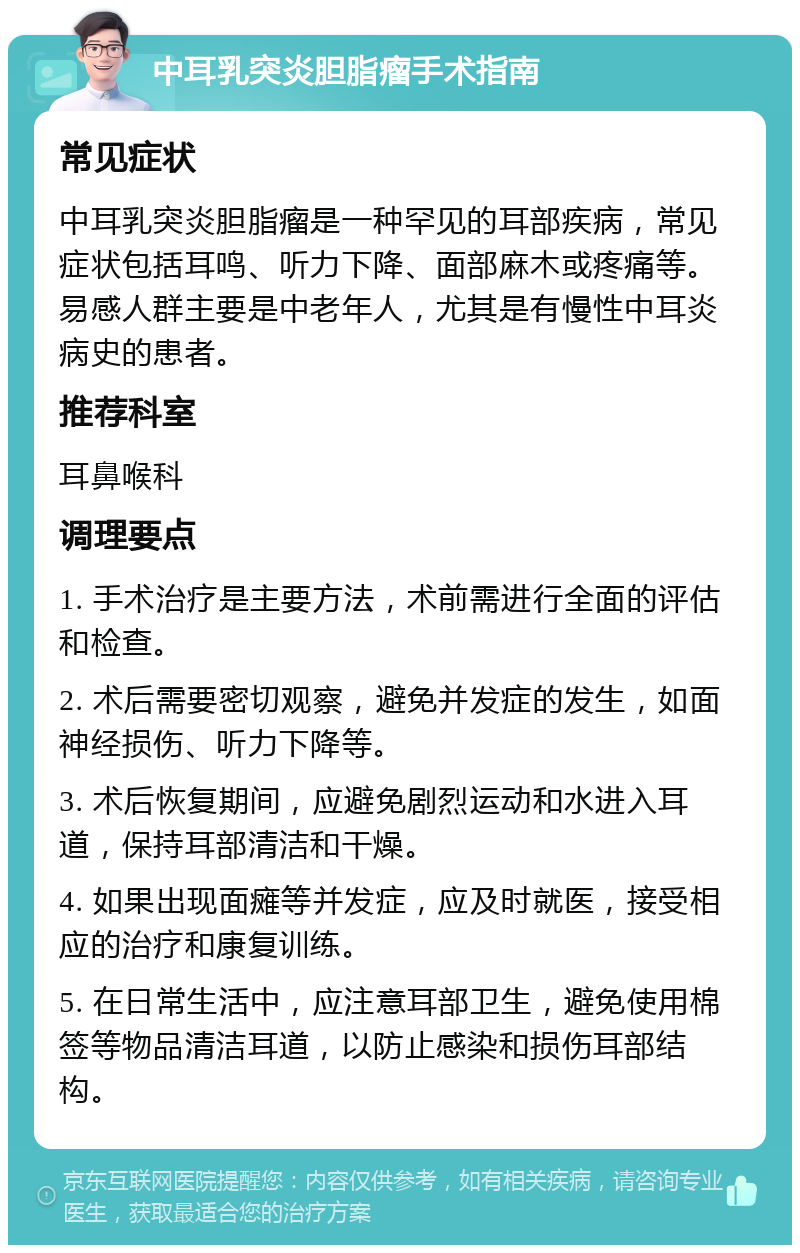 中耳乳突炎胆脂瘤手术指南 常见症状 中耳乳突炎胆脂瘤是一种罕见的耳部疾病，常见症状包括耳鸣、听力下降、面部麻木或疼痛等。易感人群主要是中老年人，尤其是有慢性中耳炎病史的患者。 推荐科室 耳鼻喉科 调理要点 1. 手术治疗是主要方法，术前需进行全面的评估和检查。 2. 术后需要密切观察，避免并发症的发生，如面神经损伤、听力下降等。 3. 术后恢复期间，应避免剧烈运动和水进入耳道，保持耳部清洁和干燥。 4. 如果出现面瘫等并发症，应及时就医，接受相应的治疗和康复训练。 5. 在日常生活中，应注意耳部卫生，避免使用棉签等物品清洁耳道，以防止感染和损伤耳部结构。