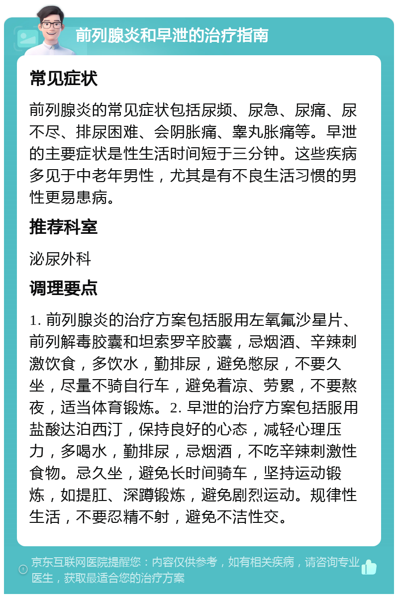 前列腺炎和早泄的治疗指南 常见症状 前列腺炎的常见症状包括尿频、尿急、尿痛、尿不尽、排尿困难、会阴胀痛、睾丸胀痛等。早泄的主要症状是性生活时间短于三分钟。这些疾病多见于中老年男性，尤其是有不良生活习惯的男性更易患病。 推荐科室 泌尿外科 调理要点 1. 前列腺炎的治疗方案包括服用左氧氟沙星片、前列解毒胶囊和坦索罗辛胶囊，忌烟酒、辛辣刺激饮食，多饮水，勤排尿，避免憋尿，不要久坐，尽量不骑自行车，避免着凉、劳累，不要熬夜，适当体育锻炼。2. 早泄的治疗方案包括服用盐酸达泊西汀，保持良好的心态，减轻心理压力，多喝水，勤排尿，忌烟酒，不吃辛辣刺激性食物。忌久坐，避免长时间骑车，坚持运动锻炼，如提肛、深蹲锻炼，避免剧烈运动。规律性生活，不要忍精不射，避免不洁性交。