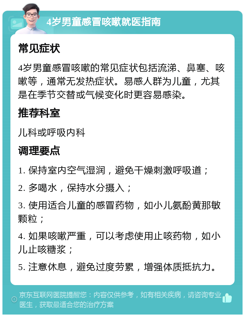 4岁男童感冒咳嗽就医指南 常见症状 4岁男童感冒咳嗽的常见症状包括流涕、鼻塞、咳嗽等，通常无发热症状。易感人群为儿童，尤其是在季节交替或气候变化时更容易感染。 推荐科室 儿科或呼吸内科 调理要点 1. 保持室内空气湿润，避免干燥刺激呼吸道； 2. 多喝水，保持水分摄入； 3. 使用适合儿童的感冒药物，如小儿氨酚黄那敏颗粒； 4. 如果咳嗽严重，可以考虑使用止咳药物，如小儿止咳糖浆； 5. 注意休息，避免过度劳累，增强体质抵抗力。