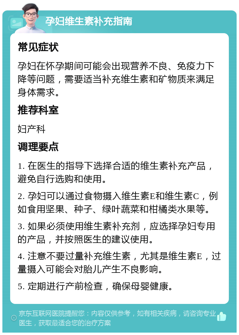 孕妇维生素补充指南 常见症状 孕妇在怀孕期间可能会出现营养不良、免疫力下降等问题，需要适当补充维生素和矿物质来满足身体需求。 推荐科室 妇产科 调理要点 1. 在医生的指导下选择合适的维生素补充产品，避免自行选购和使用。 2. 孕妇可以通过食物摄入维生素E和维生素C，例如食用坚果、种子、绿叶蔬菜和柑橘类水果等。 3. 如果必须使用维生素补充剂，应选择孕妇专用的产品，并按照医生的建议使用。 4. 注意不要过量补充维生素，尤其是维生素E，过量摄入可能会对胎儿产生不良影响。 5. 定期进行产前检查，确保母婴健康。