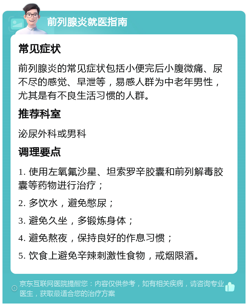 前列腺炎就医指南 常见症状 前列腺炎的常见症状包括小便完后小腹微痛、尿不尽的感觉、早泄等，易感人群为中老年男性，尤其是有不良生活习惯的人群。 推荐科室 泌尿外科或男科 调理要点 1. 使用左氧氟沙星、坦索罗辛胶囊和前列解毒胶囊等药物进行治疗； 2. 多饮水，避免憋尿； 3. 避免久坐，多锻炼身体； 4. 避免熬夜，保持良好的作息习惯； 5. 饮食上避免辛辣刺激性食物，戒烟限酒。