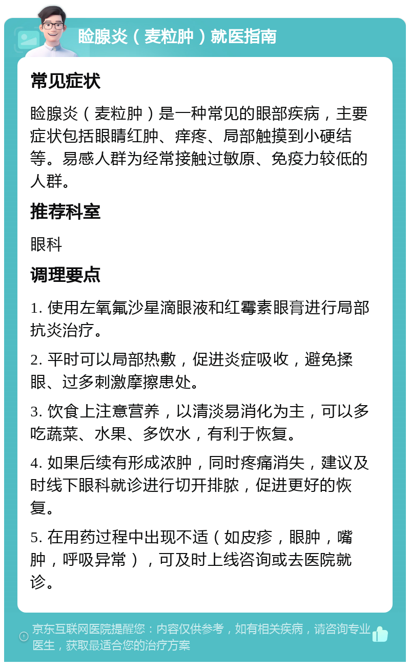 睑腺炎（麦粒肿）就医指南 常见症状 睑腺炎（麦粒肿）是一种常见的眼部疾病，主要症状包括眼睛红肿、痒疼、局部触摸到小硬结等。易感人群为经常接触过敏原、免疫力较低的人群。 推荐科室 眼科 调理要点 1. 使用左氧氟沙星滴眼液和红霉素眼膏进行局部抗炎治疗。 2. 平时可以局部热敷，促进炎症吸收，避免揉眼、过多刺激摩擦患处。 3. 饮食上注意营养，以清淡易消化为主，可以多吃蔬菜、水果、多饮水，有利于恢复。 4. 如果后续有形成浓肿，同时疼痛消失，建议及时线下眼科就诊进行切开排脓，促进更好的恢复。 5. 在用药过程中出现不适（如皮疹，眼肿，嘴肿，呼吸异常），可及时上线咨询或去医院就诊。