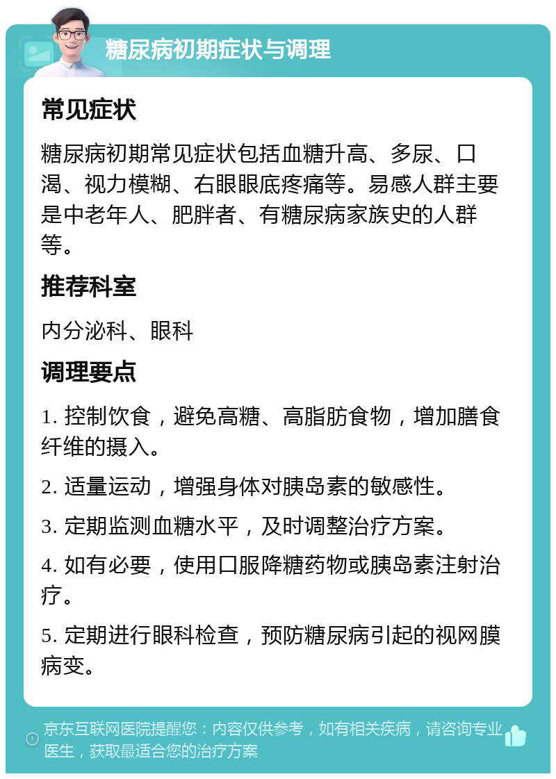 糖尿病初期症状与调理 常见症状 糖尿病初期常见症状包括血糖升高、多尿、口渴、视力模糊、右眼眼底疼痛等。易感人群主要是中老年人、肥胖者、有糖尿病家族史的人群等。 推荐科室 内分泌科、眼科 调理要点 1. 控制饮食，避免高糖、高脂肪食物，增加膳食纤维的摄入。 2. 适量运动，增强身体对胰岛素的敏感性。 3. 定期监测血糖水平，及时调整治疗方案。 4. 如有必要，使用口服降糖药物或胰岛素注射治疗。 5. 定期进行眼科检查，预防糖尿病引起的视网膜病变。