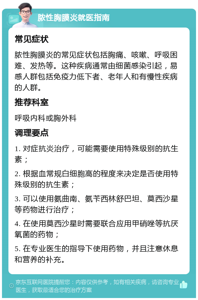 脓性胸膜炎就医指南 常见症状 脓性胸膜炎的常见症状包括胸痛、咳嗽、呼吸困难、发热等。这种疾病通常由细菌感染引起，易感人群包括免疫力低下者、老年人和有慢性疾病的人群。 推荐科室 呼吸内科或胸外科 调理要点 1. 对症抗炎治疗，可能需要使用特殊级别的抗生素； 2. 根据血常规白细胞高的程度来决定是否使用特殊级别的抗生素； 3. 可以使用氨曲南、氨苄西林舒巴坦、莫西沙星等药物进行治疗； 4. 在使用莫西沙星时需要联合应用甲硝唑等抗厌氧菌的药物； 5. 在专业医生的指导下使用药物，并且注意休息和营养的补充。