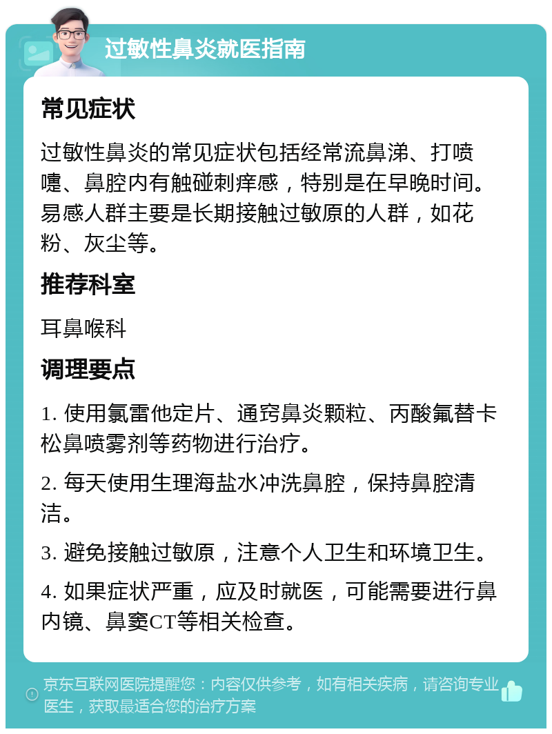 过敏性鼻炎就医指南 常见症状 过敏性鼻炎的常见症状包括经常流鼻涕、打喷嚏、鼻腔内有触碰刺痒感，特别是在早晚时间。易感人群主要是长期接触过敏原的人群，如花粉、灰尘等。 推荐科室 耳鼻喉科 调理要点 1. 使用氯雷他定片、通窍鼻炎颗粒、丙酸氟替卡松鼻喷雾剂等药物进行治疗。 2. 每天使用生理海盐水冲洗鼻腔，保持鼻腔清洁。 3. 避免接触过敏原，注意个人卫生和环境卫生。 4. 如果症状严重，应及时就医，可能需要进行鼻内镜、鼻窦CT等相关检查。