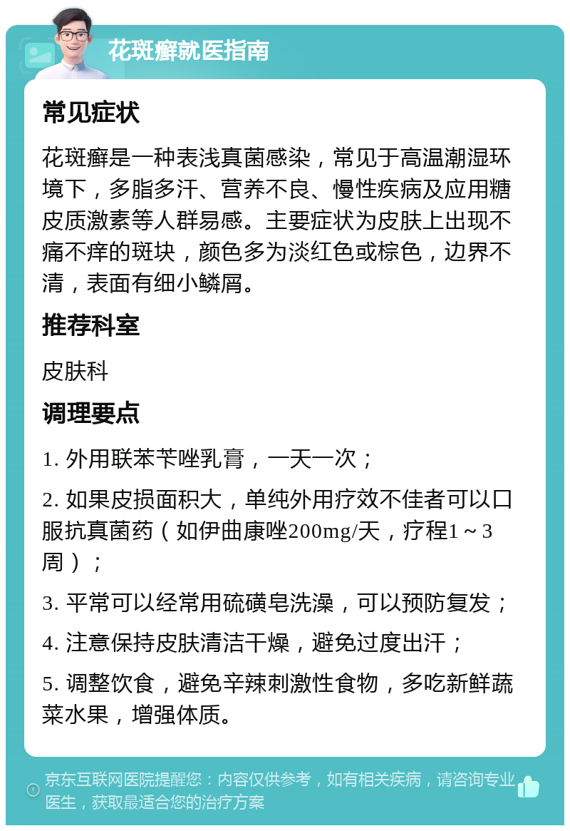 花斑癣就医指南 常见症状 花斑癣是一种表浅真菌感染，常见于高温潮湿环境下，多脂多汗、营养不良、慢性疾病及应用糖皮质激素等人群易感。主要症状为皮肤上出现不痛不痒的斑块，颜色多为淡红色或棕色，边界不清，表面有细小鳞屑。 推荐科室 皮肤科 调理要点 1. 外用联苯苄唑乳膏，一天一次； 2. 如果皮损面积大，单纯外用疗效不佳者可以口服抗真菌药（如伊曲康唑200mg/天，疗程1～3周）； 3. 平常可以经常用硫磺皂洗澡，可以预防复发； 4. 注意保持皮肤清洁干燥，避免过度出汗； 5. 调整饮食，避免辛辣刺激性食物，多吃新鲜蔬菜水果，增强体质。