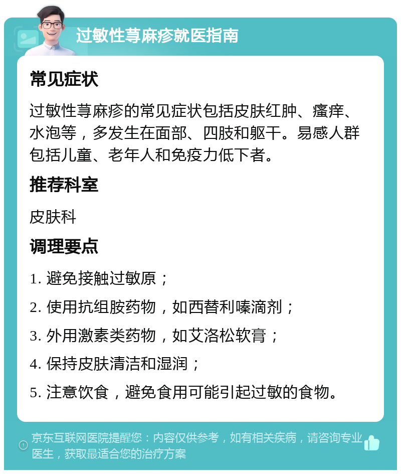 过敏性荨麻疹就医指南 常见症状 过敏性荨麻疹的常见症状包括皮肤红肿、瘙痒、水泡等，多发生在面部、四肢和躯干。易感人群包括儿童、老年人和免疫力低下者。 推荐科室 皮肤科 调理要点 1. 避免接触过敏原； 2. 使用抗组胺药物，如西替利嗪滴剂； 3. 外用激素类药物，如艾洛松软膏； 4. 保持皮肤清洁和湿润； 5. 注意饮食，避免食用可能引起过敏的食物。