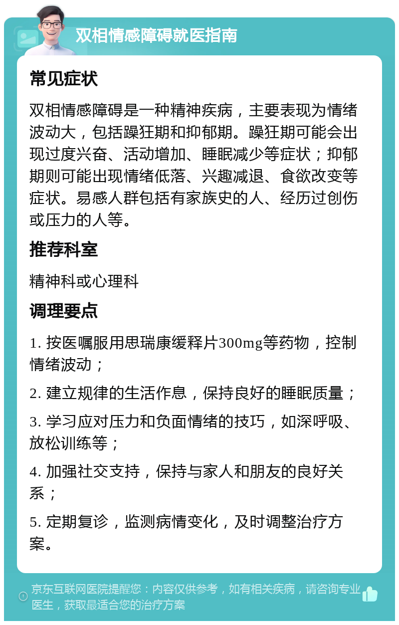 双相情感障碍就医指南 常见症状 双相情感障碍是一种精神疾病，主要表现为情绪波动大，包括躁狂期和抑郁期。躁狂期可能会出现过度兴奋、活动增加、睡眠减少等症状；抑郁期则可能出现情绪低落、兴趣减退、食欲改变等症状。易感人群包括有家族史的人、经历过创伤或压力的人等。 推荐科室 精神科或心理科 调理要点 1. 按医嘱服用思瑞康缓释片300mg等药物，控制情绪波动； 2. 建立规律的生活作息，保持良好的睡眠质量； 3. 学习应对压力和负面情绪的技巧，如深呼吸、放松训练等； 4. 加强社交支持，保持与家人和朋友的良好关系； 5. 定期复诊，监测病情变化，及时调整治疗方案。