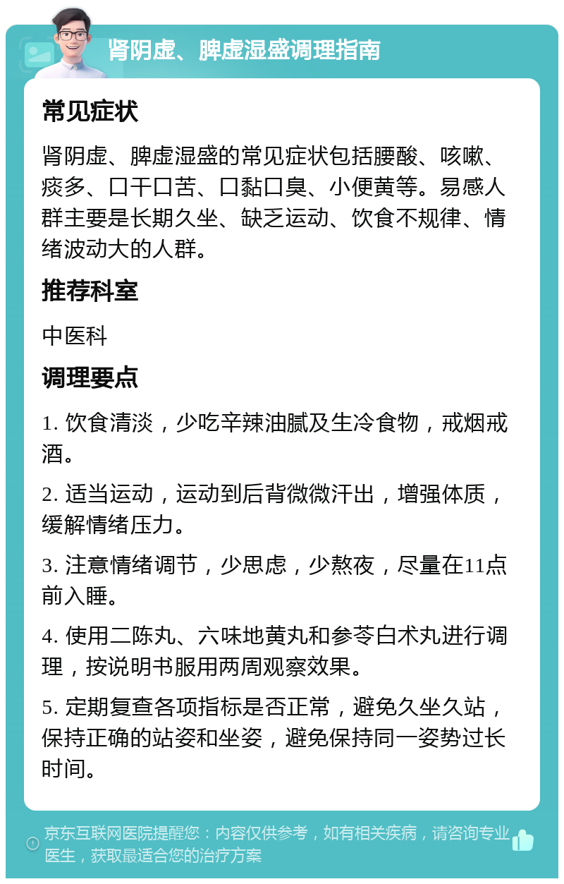 肾阴虚、脾虚湿盛调理指南 常见症状 肾阴虚、脾虚湿盛的常见症状包括腰酸、咳嗽、痰多、口干口苦、口黏口臭、小便黄等。易感人群主要是长期久坐、缺乏运动、饮食不规律、情绪波动大的人群。 推荐科室 中医科 调理要点 1. 饮食清淡，少吃辛辣油腻及生冷食物，戒烟戒酒。 2. 适当运动，运动到后背微微汗出，增强体质，缓解情绪压力。 3. 注意情绪调节，少思虑，少熬夜，尽量在11点前入睡。 4. 使用二陈丸、六味地黄丸和参苓白术丸进行调理，按说明书服用两周观察效果。 5. 定期复查各项指标是否正常，避免久坐久站，保持正确的站姿和坐姿，避免保持同一姿势过长时间。