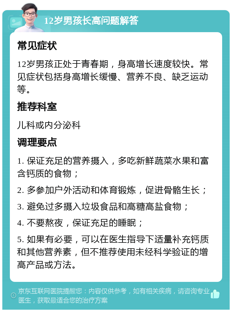 12岁男孩长高问题解答 常见症状 12岁男孩正处于青春期，身高增长速度较快。常见症状包括身高增长缓慢、营养不良、缺乏运动等。 推荐科室 儿科或内分泌科 调理要点 1. 保证充足的营养摄入，多吃新鲜蔬菜水果和富含钙质的食物； 2. 多参加户外活动和体育锻炼，促进骨骼生长； 3. 避免过多摄入垃圾食品和高糖高盐食物； 4. 不要熬夜，保证充足的睡眠； 5. 如果有必要，可以在医生指导下适量补充钙质和其他营养素，但不推荐使用未经科学验证的增高产品或方法。