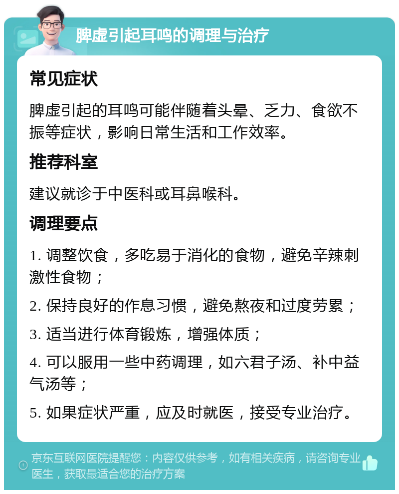 脾虚引起耳鸣的调理与治疗 常见症状 脾虚引起的耳鸣可能伴随着头晕、乏力、食欲不振等症状，影响日常生活和工作效率。 推荐科室 建议就诊于中医科或耳鼻喉科。 调理要点 1. 调整饮食，多吃易于消化的食物，避免辛辣刺激性食物； 2. 保持良好的作息习惯，避免熬夜和过度劳累； 3. 适当进行体育锻炼，增强体质； 4. 可以服用一些中药调理，如六君子汤、补中益气汤等； 5. 如果症状严重，应及时就医，接受专业治疗。