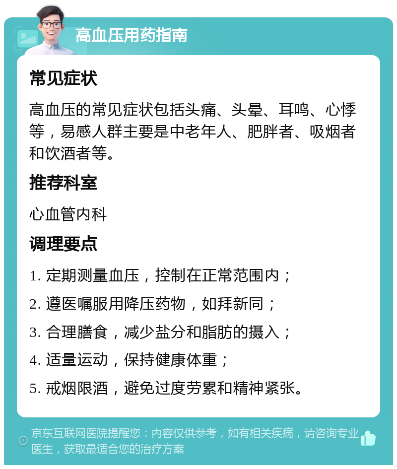 高血压用药指南 常见症状 高血压的常见症状包括头痛、头晕、耳鸣、心悸等，易感人群主要是中老年人、肥胖者、吸烟者和饮酒者等。 推荐科室 心血管内科 调理要点 1. 定期测量血压，控制在正常范围内； 2. 遵医嘱服用降压药物，如拜新同； 3. 合理膳食，减少盐分和脂肪的摄入； 4. 适量运动，保持健康体重； 5. 戒烟限酒，避免过度劳累和精神紧张。