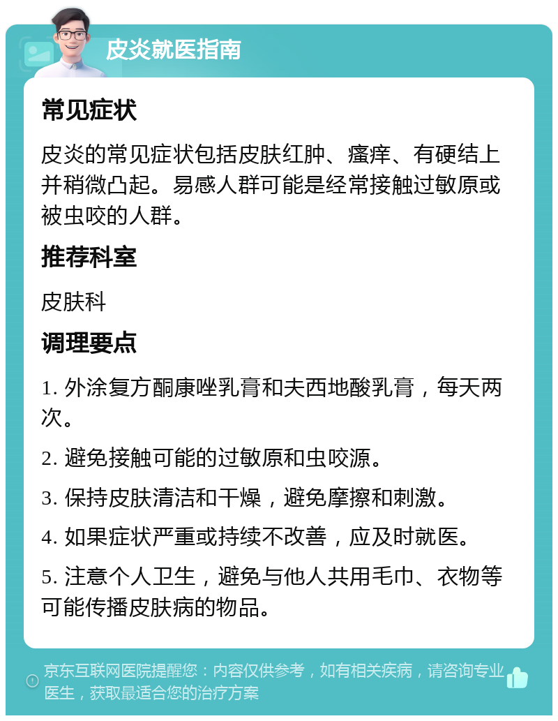 皮炎就医指南 常见症状 皮炎的常见症状包括皮肤红肿、瘙痒、有硬结上并稍微凸起。易感人群可能是经常接触过敏原或被虫咬的人群。 推荐科室 皮肤科 调理要点 1. 外涂复方酮康唑乳膏和夫西地酸乳膏，每天两次。 2. 避免接触可能的过敏原和虫咬源。 3. 保持皮肤清洁和干燥，避免摩擦和刺激。 4. 如果症状严重或持续不改善，应及时就医。 5. 注意个人卫生，避免与他人共用毛巾、衣物等可能传播皮肤病的物品。