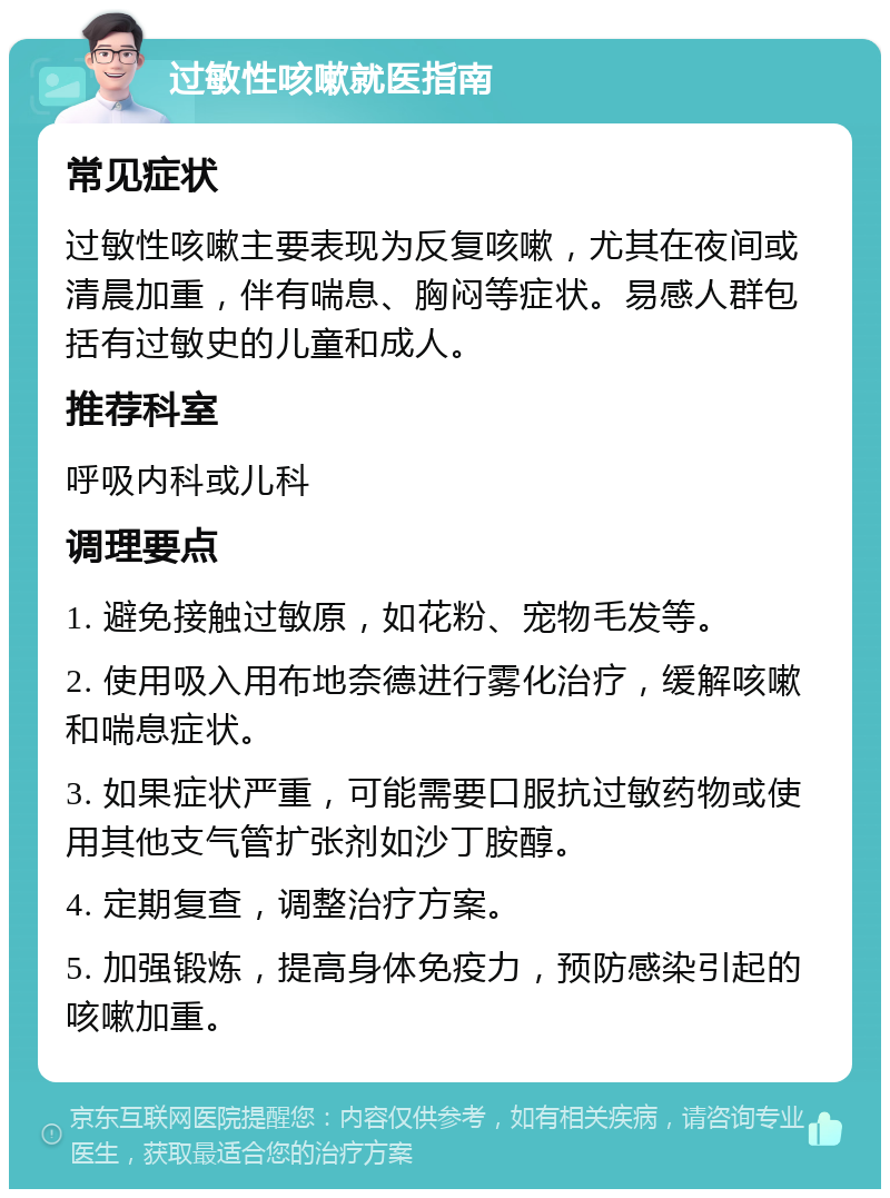 过敏性咳嗽就医指南 常见症状 过敏性咳嗽主要表现为反复咳嗽，尤其在夜间或清晨加重，伴有喘息、胸闷等症状。易感人群包括有过敏史的儿童和成人。 推荐科室 呼吸内科或儿科 调理要点 1. 避免接触过敏原，如花粉、宠物毛发等。 2. 使用吸入用布地奈德进行雾化治疗，缓解咳嗽和喘息症状。 3. 如果症状严重，可能需要口服抗过敏药物或使用其他支气管扩张剂如沙丁胺醇。 4. 定期复查，调整治疗方案。 5. 加强锻炼，提高身体免疫力，预防感染引起的咳嗽加重。