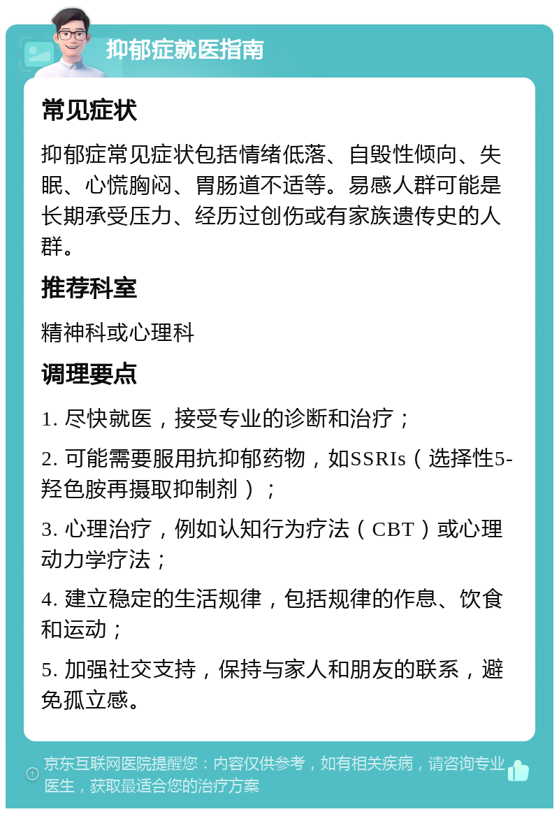 抑郁症就医指南 常见症状 抑郁症常见症状包括情绪低落、自毁性倾向、失眠、心慌胸闷、胃肠道不适等。易感人群可能是长期承受压力、经历过创伤或有家族遗传史的人群。 推荐科室 精神科或心理科 调理要点 1. 尽快就医，接受专业的诊断和治疗； 2. 可能需要服用抗抑郁药物，如SSRIs（选择性5-羟色胺再摄取抑制剂）； 3. 心理治疗，例如认知行为疗法（CBT）或心理动力学疗法； 4. 建立稳定的生活规律，包括规律的作息、饮食和运动； 5. 加强社交支持，保持与家人和朋友的联系，避免孤立感。