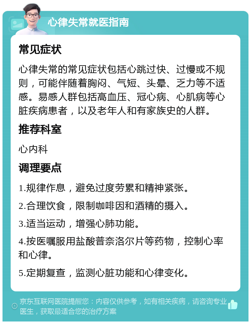 心律失常就医指南 常见症状 心律失常的常见症状包括心跳过快、过慢或不规则，可能伴随着胸闷、气短、头晕、乏力等不适感。易感人群包括高血压、冠心病、心肌病等心脏疾病患者，以及老年人和有家族史的人群。 推荐科室 心内科 调理要点 1.规律作息，避免过度劳累和精神紧张。 2.合理饮食，限制咖啡因和酒精的摄入。 3.适当运动，增强心肺功能。 4.按医嘱服用盐酸普奈洛尔片等药物，控制心率和心律。 5.定期复查，监测心脏功能和心律变化。