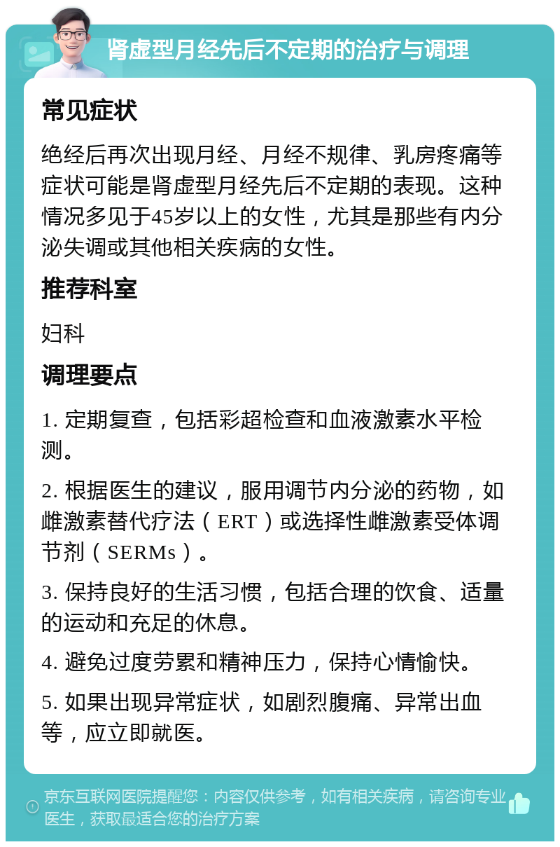 肾虚型月经先后不定期的治疗与调理 常见症状 绝经后再次出现月经、月经不规律、乳房疼痛等症状可能是肾虚型月经先后不定期的表现。这种情况多见于45岁以上的女性，尤其是那些有内分泌失调或其他相关疾病的女性。 推荐科室 妇科 调理要点 1. 定期复查，包括彩超检查和血液激素水平检测。 2. 根据医生的建议，服用调节内分泌的药物，如雌激素替代疗法（ERT）或选择性雌激素受体调节剂（SERMs）。 3. 保持良好的生活习惯，包括合理的饮食、适量的运动和充足的休息。 4. 避免过度劳累和精神压力，保持心情愉快。 5. 如果出现异常症状，如剧烈腹痛、异常出血等，应立即就医。