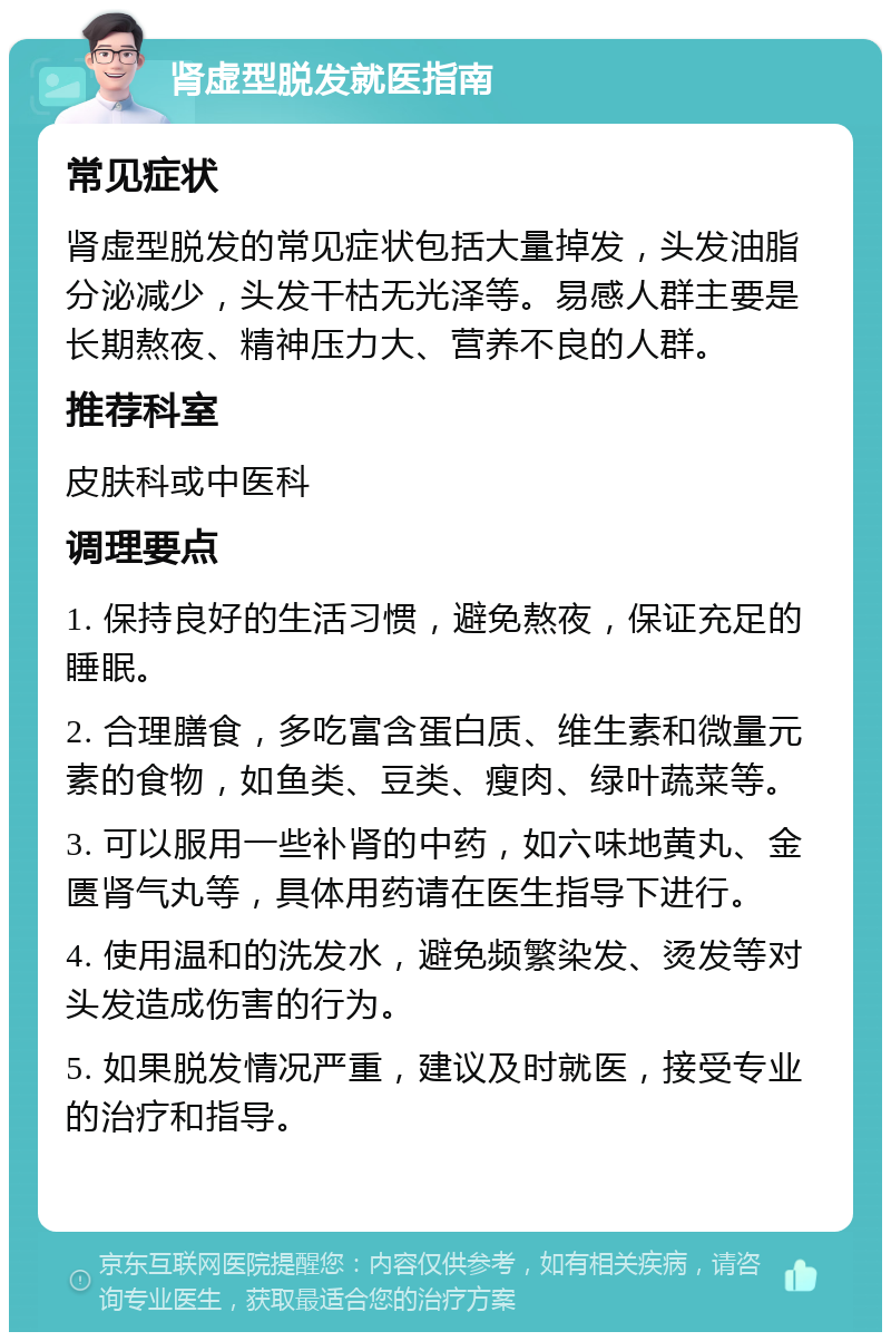 肾虚型脱发就医指南 常见症状 肾虚型脱发的常见症状包括大量掉发，头发油脂分泌减少，头发干枯无光泽等。易感人群主要是长期熬夜、精神压力大、营养不良的人群。 推荐科室 皮肤科或中医科 调理要点 1. 保持良好的生活习惯，避免熬夜，保证充足的睡眠。 2. 合理膳食，多吃富含蛋白质、维生素和微量元素的食物，如鱼类、豆类、瘦肉、绿叶蔬菜等。 3. 可以服用一些补肾的中药，如六味地黄丸、金匮肾气丸等，具体用药请在医生指导下进行。 4. 使用温和的洗发水，避免频繁染发、烫发等对头发造成伤害的行为。 5. 如果脱发情况严重，建议及时就医，接受专业的治疗和指导。