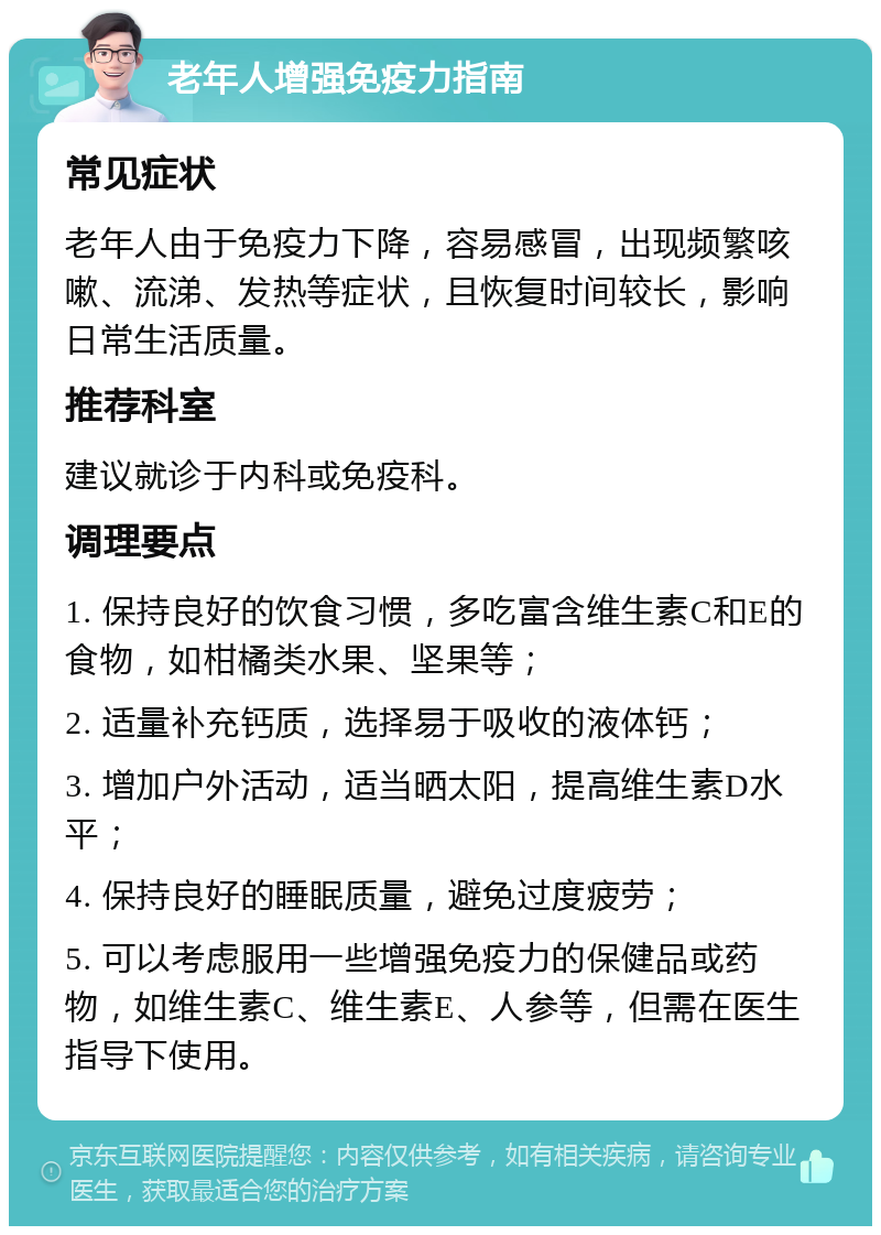 老年人增强免疫力指南 常见症状 老年人由于免疫力下降，容易感冒，出现频繁咳嗽、流涕、发热等症状，且恢复时间较长，影响日常生活质量。 推荐科室 建议就诊于内科或免疫科。 调理要点 1. 保持良好的饮食习惯，多吃富含维生素C和E的食物，如柑橘类水果、坚果等； 2. 适量补充钙质，选择易于吸收的液体钙； 3. 增加户外活动，适当晒太阳，提高维生素D水平； 4. 保持良好的睡眠质量，避免过度疲劳； 5. 可以考虑服用一些增强免疫力的保健品或药物，如维生素C、维生素E、人参等，但需在医生指导下使用。