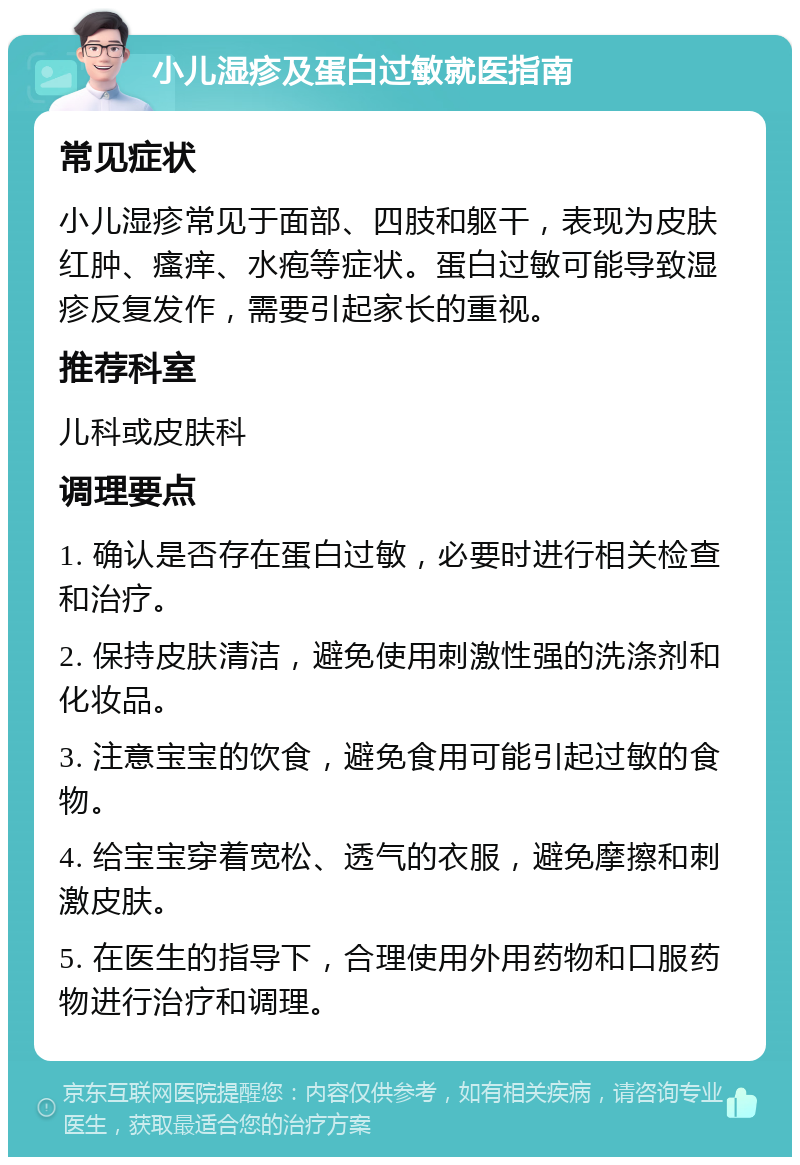 小儿湿疹及蛋白过敏就医指南 常见症状 小儿湿疹常见于面部、四肢和躯干，表现为皮肤红肿、瘙痒、水疱等症状。蛋白过敏可能导致湿疹反复发作，需要引起家长的重视。 推荐科室 儿科或皮肤科 调理要点 1. 确认是否存在蛋白过敏，必要时进行相关检查和治疗。 2. 保持皮肤清洁，避免使用刺激性强的洗涤剂和化妆品。 3. 注意宝宝的饮食，避免食用可能引起过敏的食物。 4. 给宝宝穿着宽松、透气的衣服，避免摩擦和刺激皮肤。 5. 在医生的指导下，合理使用外用药物和口服药物进行治疗和调理。