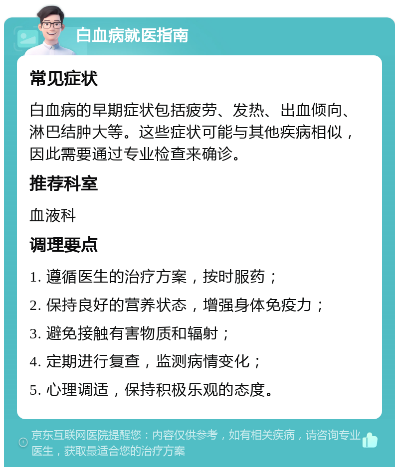 白血病就医指南 常见症状 白血病的早期症状包括疲劳、发热、出血倾向、淋巴结肿大等。这些症状可能与其他疾病相似，因此需要通过专业检查来确诊。 推荐科室 血液科 调理要点 1. 遵循医生的治疗方案，按时服药； 2. 保持良好的营养状态，增强身体免疫力； 3. 避免接触有害物质和辐射； 4. 定期进行复查，监测病情变化； 5. 心理调适，保持积极乐观的态度。