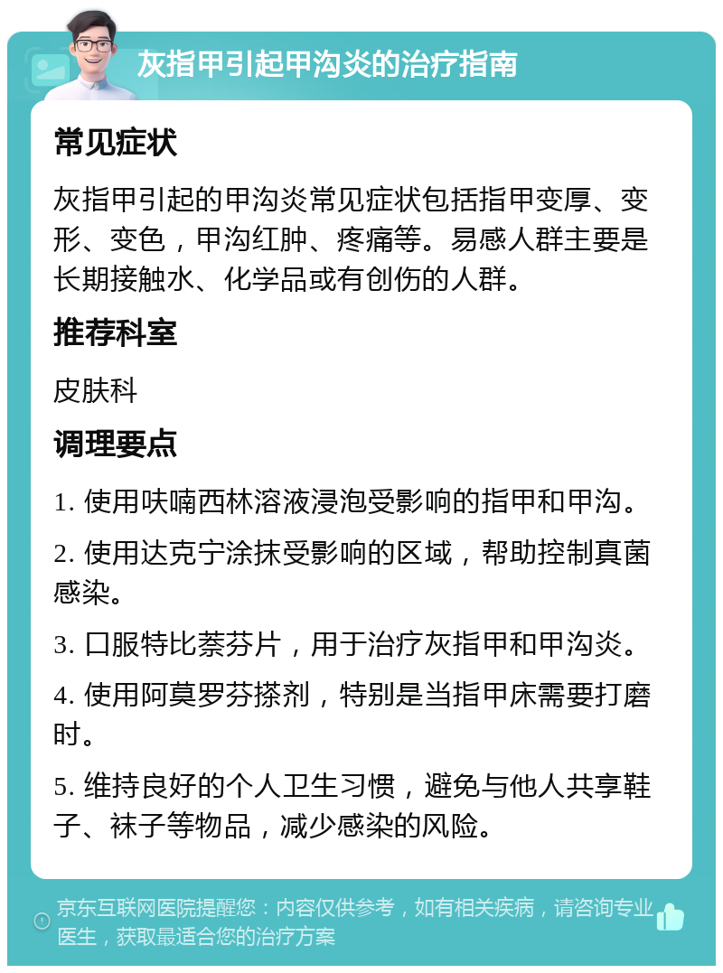 灰指甲引起甲沟炎的治疗指南 常见症状 灰指甲引起的甲沟炎常见症状包括指甲变厚、变形、变色，甲沟红肿、疼痛等。易感人群主要是长期接触水、化学品或有创伤的人群。 推荐科室 皮肤科 调理要点 1. 使用呋喃西林溶液浸泡受影响的指甲和甲沟。 2. 使用达克宁涂抹受影响的区域，帮助控制真菌感染。 3. 口服特比萘芬片，用于治疗灰指甲和甲沟炎。 4. 使用阿莫罗芬搽剂，特别是当指甲床需要打磨时。 5. 维持良好的个人卫生习惯，避免与他人共享鞋子、袜子等物品，减少感染的风险。