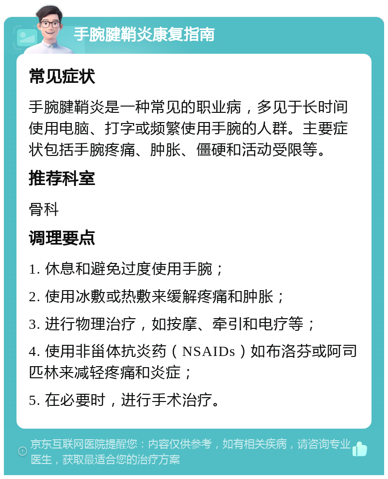 手腕腱鞘炎康复指南 常见症状 手腕腱鞘炎是一种常见的职业病，多见于长时间使用电脑、打字或频繁使用手腕的人群。主要症状包括手腕疼痛、肿胀、僵硬和活动受限等。 推荐科室 骨科 调理要点 1. 休息和避免过度使用手腕； 2. 使用冰敷或热敷来缓解疼痛和肿胀； 3. 进行物理治疗，如按摩、牵引和电疗等； 4. 使用非甾体抗炎药（NSAIDs）如布洛芬或阿司匹林来减轻疼痛和炎症； 5. 在必要时，进行手术治疗。