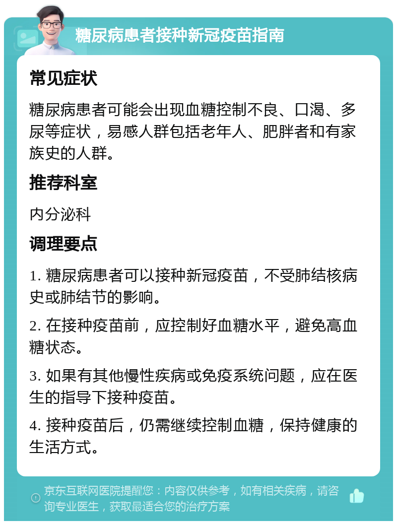 糖尿病患者接种新冠疫苗指南 常见症状 糖尿病患者可能会出现血糖控制不良、口渴、多尿等症状，易感人群包括老年人、肥胖者和有家族史的人群。 推荐科室 内分泌科 调理要点 1. 糖尿病患者可以接种新冠疫苗，不受肺结核病史或肺结节的影响。 2. 在接种疫苗前，应控制好血糖水平，避免高血糖状态。 3. 如果有其他慢性疾病或免疫系统问题，应在医生的指导下接种疫苗。 4. 接种疫苗后，仍需继续控制血糖，保持健康的生活方式。