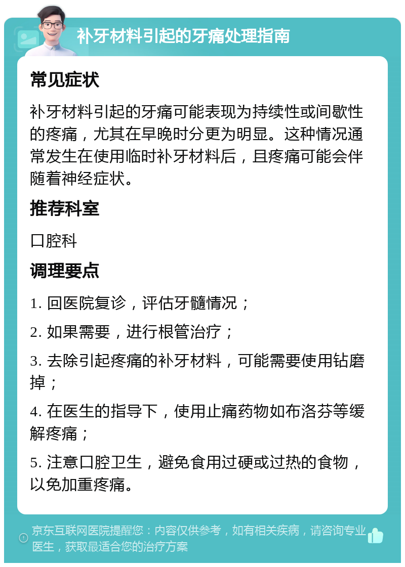 补牙材料引起的牙痛处理指南 常见症状 补牙材料引起的牙痛可能表现为持续性或间歇性的疼痛，尤其在早晚时分更为明显。这种情况通常发生在使用临时补牙材料后，且疼痛可能会伴随着神经症状。 推荐科室 口腔科 调理要点 1. 回医院复诊，评估牙髓情况； 2. 如果需要，进行根管治疗； 3. 去除引起疼痛的补牙材料，可能需要使用钻磨掉； 4. 在医生的指导下，使用止痛药物如布洛芬等缓解疼痛； 5. 注意口腔卫生，避免食用过硬或过热的食物，以免加重疼痛。