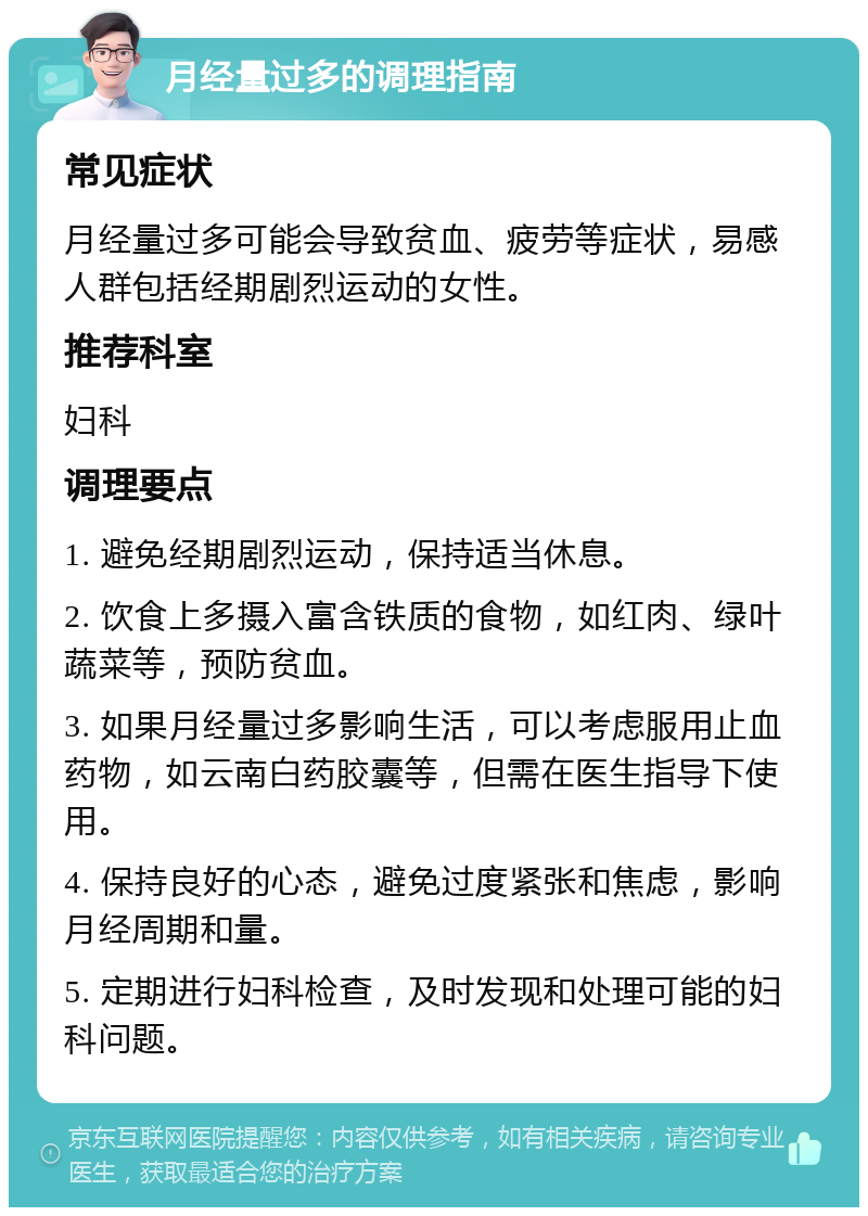 月经量过多的调理指南 常见症状 月经量过多可能会导致贫血、疲劳等症状，易感人群包括经期剧烈运动的女性。 推荐科室 妇科 调理要点 1. 避免经期剧烈运动，保持适当休息。 2. 饮食上多摄入富含铁质的食物，如红肉、绿叶蔬菜等，预防贫血。 3. 如果月经量过多影响生活，可以考虑服用止血药物，如云南白药胶囊等，但需在医生指导下使用。 4. 保持良好的心态，避免过度紧张和焦虑，影响月经周期和量。 5. 定期进行妇科检查，及时发现和处理可能的妇科问题。