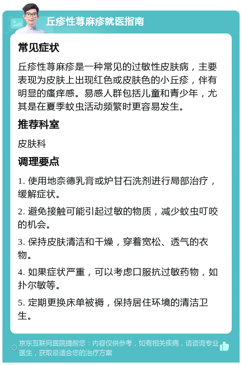 丘疹性荨麻疹就医指南 常见症状 丘疹性荨麻疹是一种常见的过敏性皮肤病，主要表现为皮肤上出现红色或皮肤色的小丘疹，伴有明显的瘙痒感。易感人群包括儿童和青少年，尤其是在夏季蚊虫活动频繁时更容易发生。 推荐科室 皮肤科 调理要点 1. 使用地奈德乳膏或炉甘石洗剂进行局部治疗，缓解症状。 2. 避免接触可能引起过敏的物质，减少蚊虫叮咬的机会。 3. 保持皮肤清洁和干燥，穿着宽松、透气的衣物。 4. 如果症状严重，可以考虑口服抗过敏药物，如扑尔敏等。 5. 定期更换床单被褥，保持居住环境的清洁卫生。