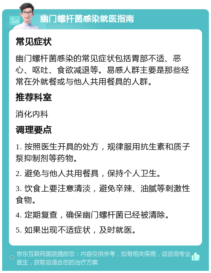 幽门螺杆菌感染就医指南 常见症状 幽门螺杆菌感染的常见症状包括胃部不适、恶心、呕吐、食欲减退等。易感人群主要是那些经常在外就餐或与他人共用餐具的人群。 推荐科室 消化内科 调理要点 1. 按照医生开具的处方，规律服用抗生素和质子泵抑制剂等药物。 2. 避免与他人共用餐具，保持个人卫生。 3. 饮食上要注意清淡，避免辛辣、油腻等刺激性食物。 4. 定期复查，确保幽门螺杆菌已经被清除。 5. 如果出现不适症状，及时就医。