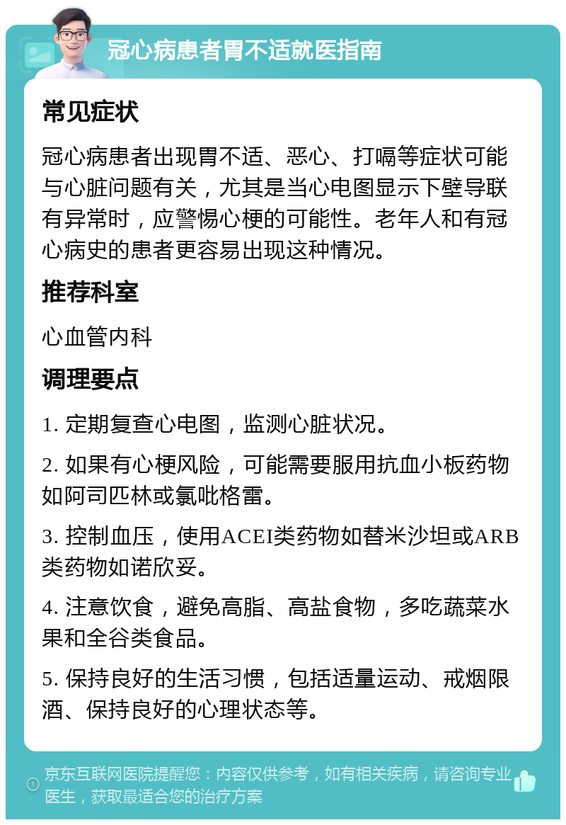 冠心病患者胃不适就医指南 常见症状 冠心病患者出现胃不适、恶心、打嗝等症状可能与心脏问题有关，尤其是当心电图显示下壁导联有异常时，应警惕心梗的可能性。老年人和有冠心病史的患者更容易出现这种情况。 推荐科室 心血管内科 调理要点 1. 定期复查心电图，监测心脏状况。 2. 如果有心梗风险，可能需要服用抗血小板药物如阿司匹林或氯吡格雷。 3. 控制血压，使用ACEI类药物如替米沙坦或ARB类药物如诺欣妥。 4. 注意饮食，避免高脂、高盐食物，多吃蔬菜水果和全谷类食品。 5. 保持良好的生活习惯，包括适量运动、戒烟限酒、保持良好的心理状态等。