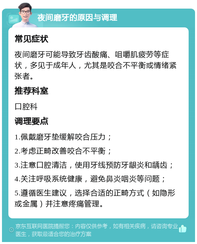 夜间磨牙的原因与调理 常见症状 夜间磨牙可能导致牙齿酸痛、咀嚼肌疲劳等症状，多见于成年人，尤其是咬合不平衡或情绪紧张者。 推荐科室 口腔科 调理要点 1.佩戴磨牙垫缓解咬合压力； 2.考虑正畸改善咬合不平衡； 3.注意口腔清洁，使用牙线预防牙龈炎和龋齿； 4.关注呼吸系统健康，避免鼻炎咽炎等问题； 5.遵循医生建议，选择合适的正畸方式（如隐形或金属）并注意疼痛管理。