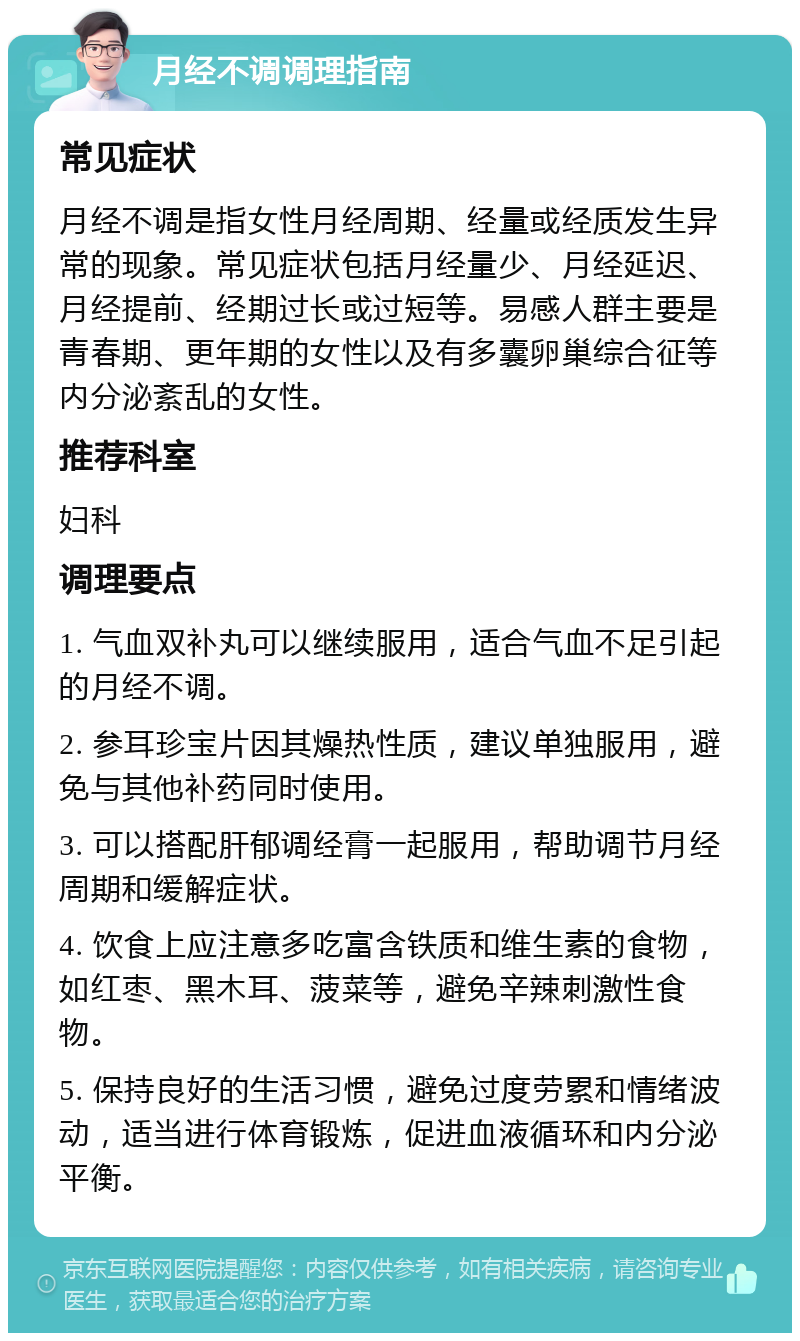 月经不调调理指南 常见症状 月经不调是指女性月经周期、经量或经质发生异常的现象。常见症状包括月经量少、月经延迟、月经提前、经期过长或过短等。易感人群主要是青春期、更年期的女性以及有多囊卵巢综合征等内分泌紊乱的女性。 推荐科室 妇科 调理要点 1. 气血双补丸可以继续服用，适合气血不足引起的月经不调。 2. 参耳珍宝片因其燥热性质，建议单独服用，避免与其他补药同时使用。 3. 可以搭配肝郁调经膏一起服用，帮助调节月经周期和缓解症状。 4. 饮食上应注意多吃富含铁质和维生素的食物，如红枣、黑木耳、菠菜等，避免辛辣刺激性食物。 5. 保持良好的生活习惯，避免过度劳累和情绪波动，适当进行体育锻炼，促进血液循环和内分泌平衡。