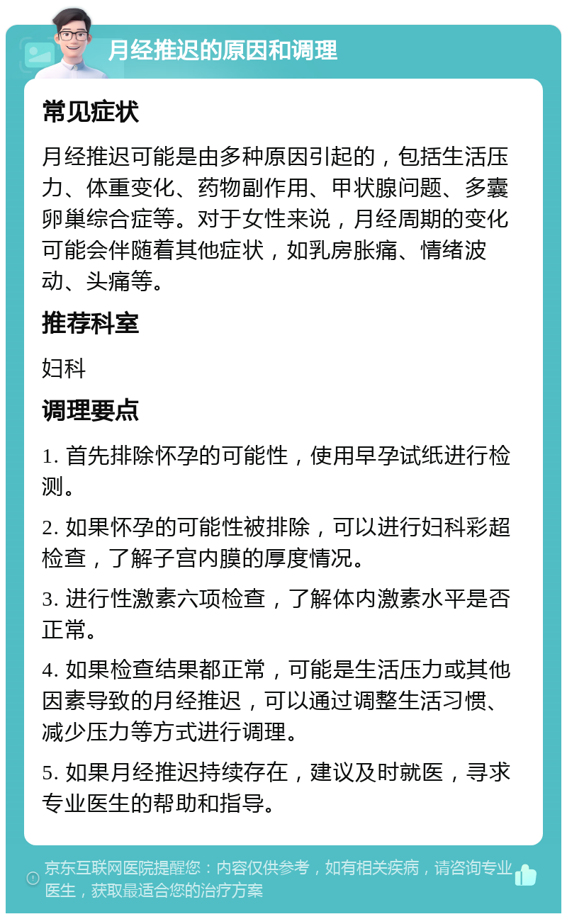 月经推迟的原因和调理 常见症状 月经推迟可能是由多种原因引起的，包括生活压力、体重变化、药物副作用、甲状腺问题、多囊卵巢综合症等。对于女性来说，月经周期的变化可能会伴随着其他症状，如乳房胀痛、情绪波动、头痛等。 推荐科室 妇科 调理要点 1. 首先排除怀孕的可能性，使用早孕试纸进行检测。 2. 如果怀孕的可能性被排除，可以进行妇科彩超检查，了解子宫内膜的厚度情况。 3. 进行性激素六项检查，了解体内激素水平是否正常。 4. 如果检查结果都正常，可能是生活压力或其他因素导致的月经推迟，可以通过调整生活习惯、减少压力等方式进行调理。 5. 如果月经推迟持续存在，建议及时就医，寻求专业医生的帮助和指导。