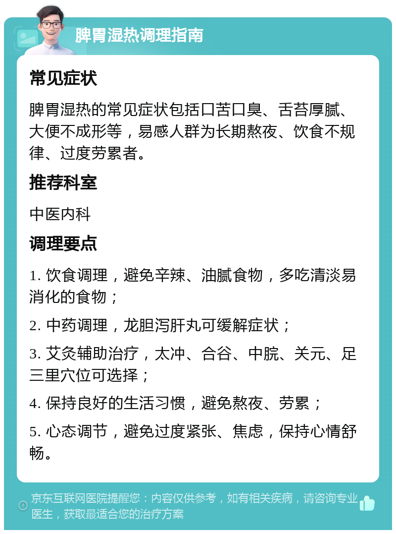 脾胃湿热调理指南 常见症状 脾胃湿热的常见症状包括口苦口臭、舌苔厚腻、大便不成形等，易感人群为长期熬夜、饮食不规律、过度劳累者。 推荐科室 中医内科 调理要点 1. 饮食调理，避免辛辣、油腻食物，多吃清淡易消化的食物； 2. 中药调理，龙胆泻肝丸可缓解症状； 3. 艾灸辅助治疗，太冲、合谷、中脘、关元、足三里穴位可选择； 4. 保持良好的生活习惯，避免熬夜、劳累； 5. 心态调节，避免过度紧张、焦虑，保持心情舒畅。