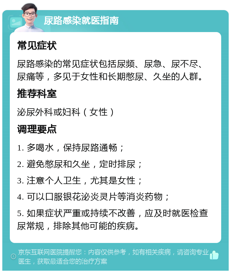 尿路感染就医指南 常见症状 尿路感染的常见症状包括尿频、尿急、尿不尽、尿痛等，多见于女性和长期憋尿、久坐的人群。 推荐科室 泌尿外科或妇科（女性） 调理要点 1. 多喝水，保持尿路通畅； 2. 避免憋尿和久坐，定时排尿； 3. 注意个人卫生，尤其是女性； 4. 可以口服银花泌炎灵片等消炎药物； 5. 如果症状严重或持续不改善，应及时就医检查尿常规，排除其他可能的疾病。