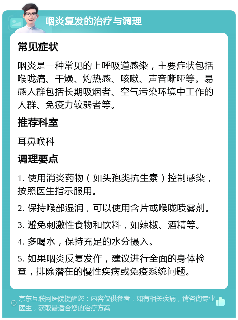 咽炎复发的治疗与调理 常见症状 咽炎是一种常见的上呼吸道感染，主要症状包括喉咙痛、干燥、灼热感、咳嗽、声音嘶哑等。易感人群包括长期吸烟者、空气污染环境中工作的人群、免疫力较弱者等。 推荐科室 耳鼻喉科 调理要点 1. 使用消炎药物（如头孢类抗生素）控制感染，按照医生指示服用。 2. 保持喉部湿润，可以使用含片或喉咙喷雾剂。 3. 避免刺激性食物和饮料，如辣椒、酒精等。 4. 多喝水，保持充足的水分摄入。 5. 如果咽炎反复发作，建议进行全面的身体检查，排除潜在的慢性疾病或免疫系统问题。