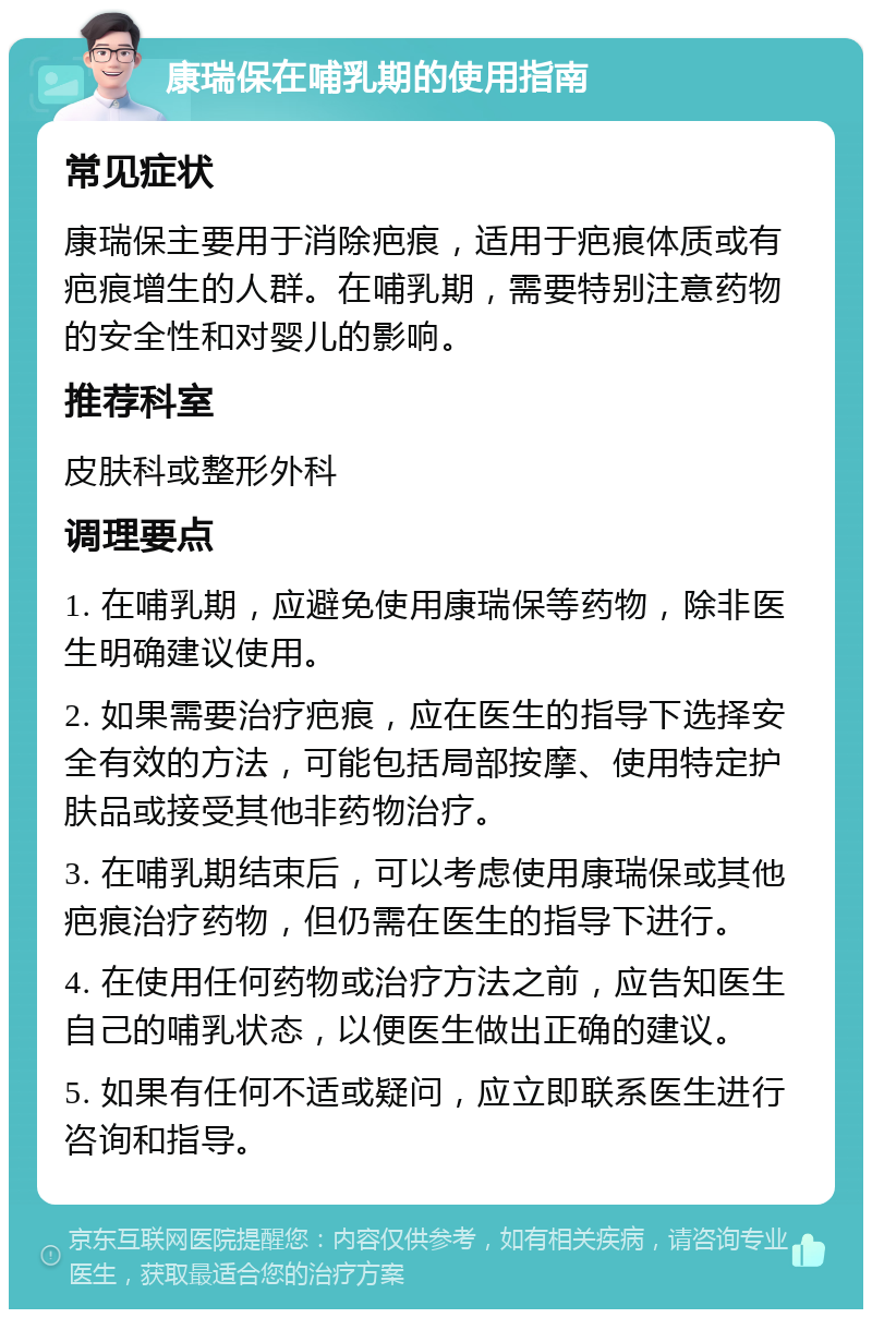 康瑞保在哺乳期的使用指南 常见症状 康瑞保主要用于消除疤痕，适用于疤痕体质或有疤痕增生的人群。在哺乳期，需要特别注意药物的安全性和对婴儿的影响。 推荐科室 皮肤科或整形外科 调理要点 1. 在哺乳期，应避免使用康瑞保等药物，除非医生明确建议使用。 2. 如果需要治疗疤痕，应在医生的指导下选择安全有效的方法，可能包括局部按摩、使用特定护肤品或接受其他非药物治疗。 3. 在哺乳期结束后，可以考虑使用康瑞保或其他疤痕治疗药物，但仍需在医生的指导下进行。 4. 在使用任何药物或治疗方法之前，应告知医生自己的哺乳状态，以便医生做出正确的建议。 5. 如果有任何不适或疑问，应立即联系医生进行咨询和指导。