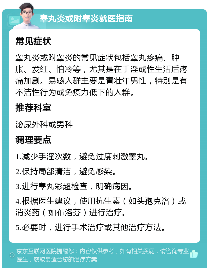 睾丸炎或附睾炎就医指南 常见症状 睾丸炎或附睾炎的常见症状包括睾丸疼痛、肿胀、发红、怕冷等，尤其是在手淫或性生活后疼痛加剧。易感人群主要是青壮年男性，特别是有不洁性行为或免疫力低下的人群。 推荐科室 泌尿外科或男科 调理要点 1.减少手淫次数，避免过度刺激睾丸。 2.保持局部清洁，避免感染。 3.进行睾丸彩超检查，明确病因。 4.根据医生建议，使用抗生素（如头孢克洛）或消炎药（如布洛芬）进行治疗。 5.必要时，进行手术治疗或其他治疗方法。