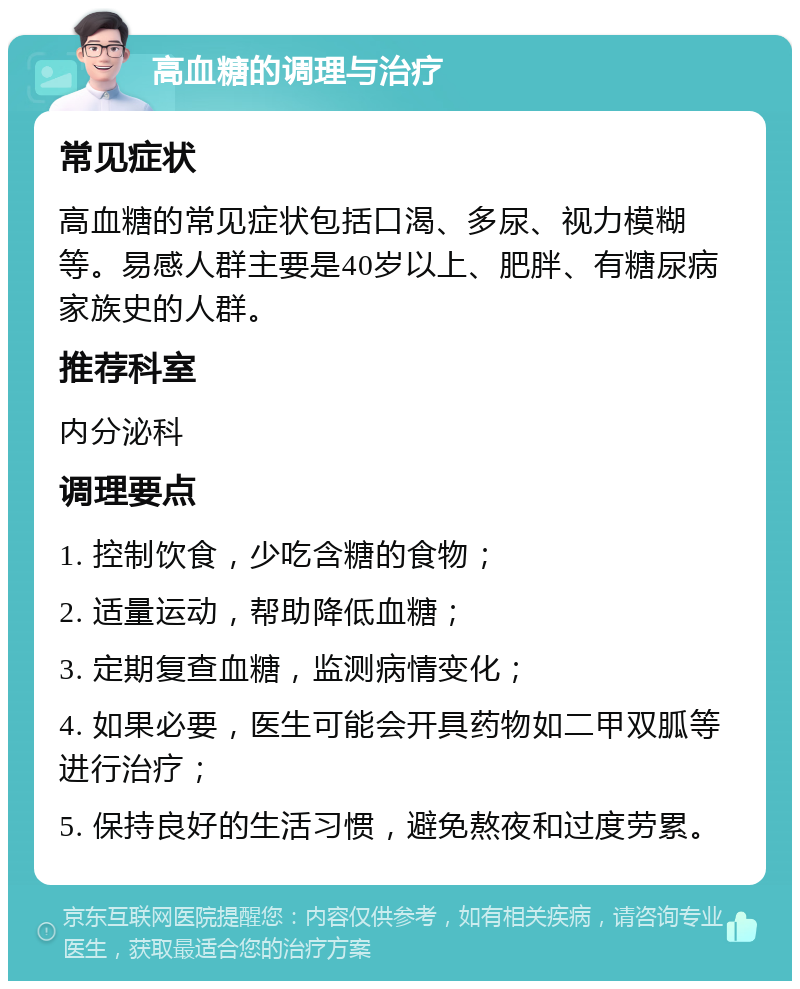 高血糖的调理与治疗 常见症状 高血糖的常见症状包括口渴、多尿、视力模糊等。易感人群主要是40岁以上、肥胖、有糖尿病家族史的人群。 推荐科室 内分泌科 调理要点 1. 控制饮食，少吃含糖的食物； 2. 适量运动，帮助降低血糖； 3. 定期复查血糖，监测病情变化； 4. 如果必要，医生可能会开具药物如二甲双胍等进行治疗； 5. 保持良好的生活习惯，避免熬夜和过度劳累。