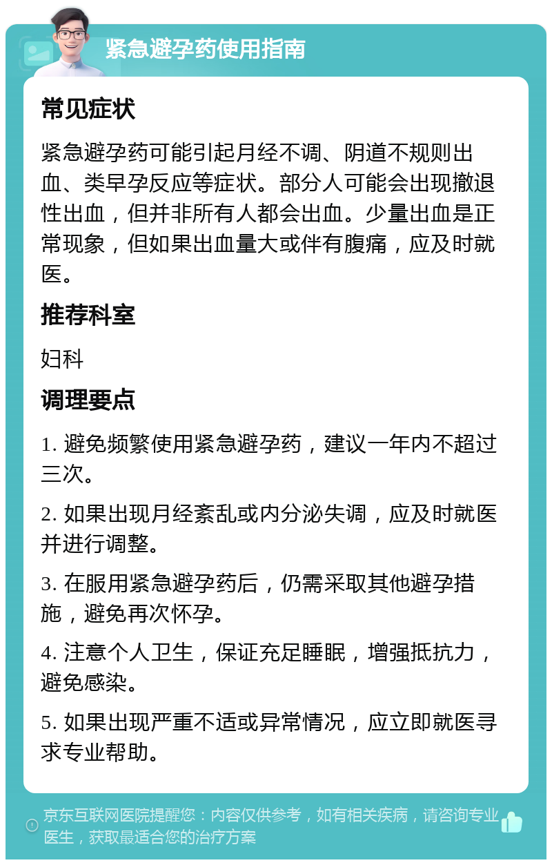 紧急避孕药使用指南 常见症状 紧急避孕药可能引起月经不调、阴道不规则出血、类早孕反应等症状。部分人可能会出现撤退性出血，但并非所有人都会出血。少量出血是正常现象，但如果出血量大或伴有腹痛，应及时就医。 推荐科室 妇科 调理要点 1. 避免频繁使用紧急避孕药，建议一年内不超过三次。 2. 如果出现月经紊乱或内分泌失调，应及时就医并进行调整。 3. 在服用紧急避孕药后，仍需采取其他避孕措施，避免再次怀孕。 4. 注意个人卫生，保证充足睡眠，增强抵抗力，避免感染。 5. 如果出现严重不适或异常情况，应立即就医寻求专业帮助。