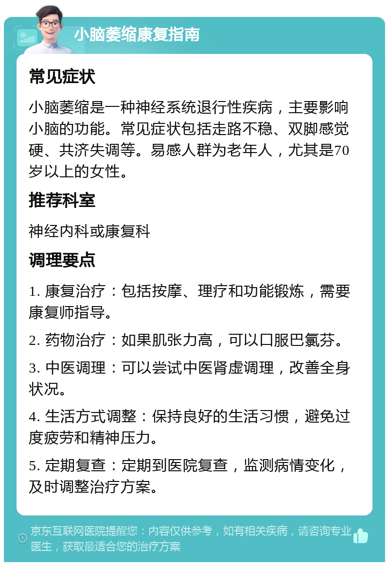 小脑萎缩康复指南 常见症状 小脑萎缩是一种神经系统退行性疾病，主要影响小脑的功能。常见症状包括走路不稳、双脚感觉硬、共济失调等。易感人群为老年人，尤其是70岁以上的女性。 推荐科室 神经内科或康复科 调理要点 1. 康复治疗：包括按摩、理疗和功能锻炼，需要康复师指导。 2. 药物治疗：如果肌张力高，可以口服巴氯芬。 3. 中医调理：可以尝试中医肾虚调理，改善全身状况。 4. 生活方式调整：保持良好的生活习惯，避免过度疲劳和精神压力。 5. 定期复查：定期到医院复查，监测病情变化，及时调整治疗方案。