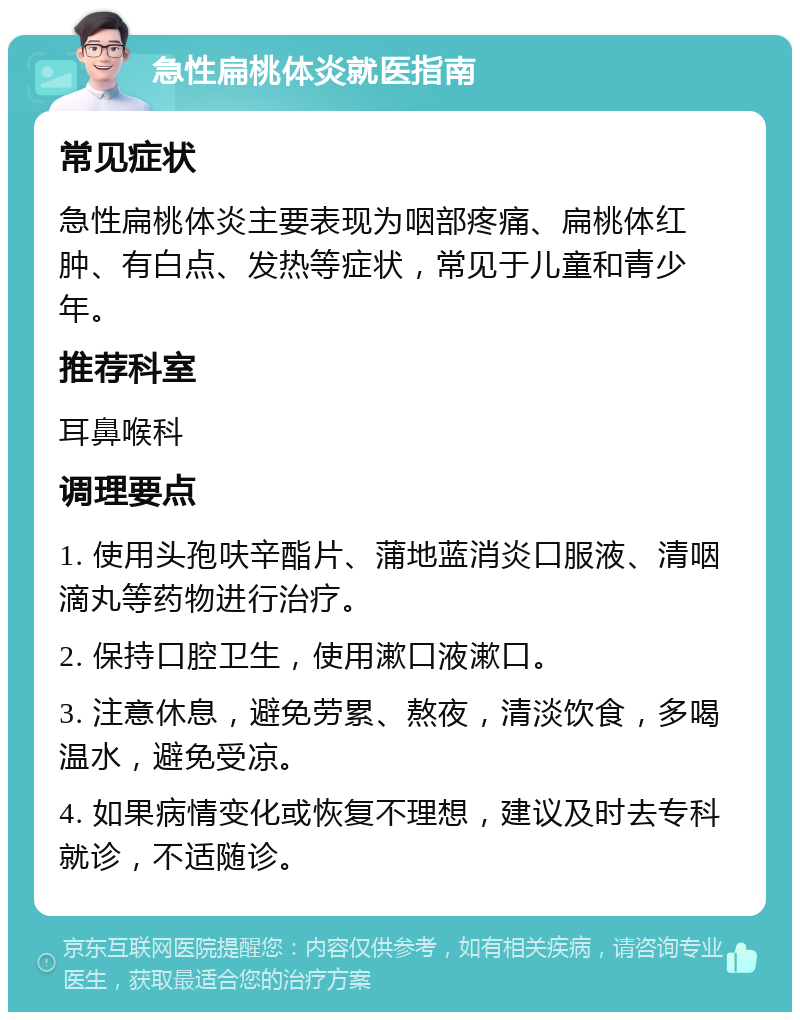 急性扁桃体炎就医指南 常见症状 急性扁桃体炎主要表现为咽部疼痛、扁桃体红肿、有白点、发热等症状，常见于儿童和青少年。 推荐科室 耳鼻喉科 调理要点 1. 使用头孢呋辛酯片、蒲地蓝消炎口服液、清咽滴丸等药物进行治疗。 2. 保持口腔卫生，使用漱口液漱口。 3. 注意休息，避免劳累、熬夜，清淡饮食，多喝温水，避免受凉。 4. 如果病情变化或恢复不理想，建议及时去专科就诊，不适随诊。