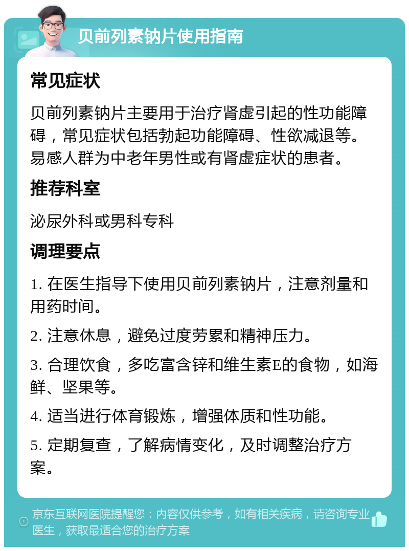 贝前列素钠片使用指南 常见症状 贝前列素钠片主要用于治疗肾虚引起的性功能障碍，常见症状包括勃起功能障碍、性欲减退等。易感人群为中老年男性或有肾虚症状的患者。 推荐科室 泌尿外科或男科专科 调理要点 1. 在医生指导下使用贝前列素钠片，注意剂量和用药时间。 2. 注意休息，避免过度劳累和精神压力。 3. 合理饮食，多吃富含锌和维生素E的食物，如海鲜、坚果等。 4. 适当进行体育锻炼，增强体质和性功能。 5. 定期复查，了解病情变化，及时调整治疗方案。