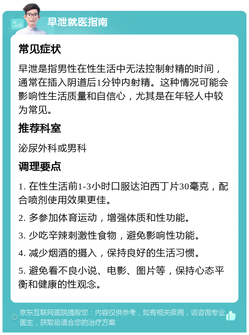 早泄就医指南 常见症状 早泄是指男性在性生活中无法控制射精的时间，通常在插入阴道后1分钟内射精。这种情况可能会影响性生活质量和自信心，尤其是在年轻人中较为常见。 推荐科室 泌尿外科或男科 调理要点 1. 在性生活前1-3小时口服达泊西丁片30毫克，配合喷剂使用效果更佳。 2. 多参加体育运动，增强体质和性功能。 3. 少吃辛辣刺激性食物，避免影响性功能。 4. 减少烟酒的摄入，保持良好的生活习惯。 5. 避免看不良小说、电影、图片等，保持心态平衡和健康的性观念。