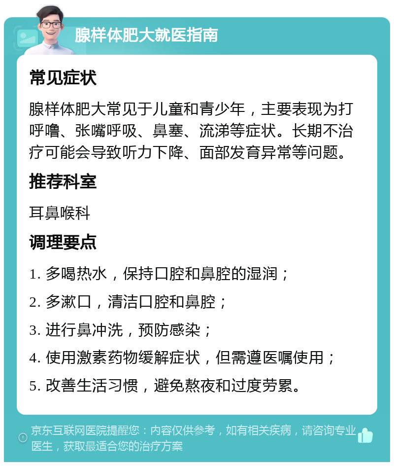 腺样体肥大就医指南 常见症状 腺样体肥大常见于儿童和青少年，主要表现为打呼噜、张嘴呼吸、鼻塞、流涕等症状。长期不治疗可能会导致听力下降、面部发育异常等问题。 推荐科室 耳鼻喉科 调理要点 1. 多喝热水，保持口腔和鼻腔的湿润； 2. 多漱口，清洁口腔和鼻腔； 3. 进行鼻冲洗，预防感染； 4. 使用激素药物缓解症状，但需遵医嘱使用； 5. 改善生活习惯，避免熬夜和过度劳累。