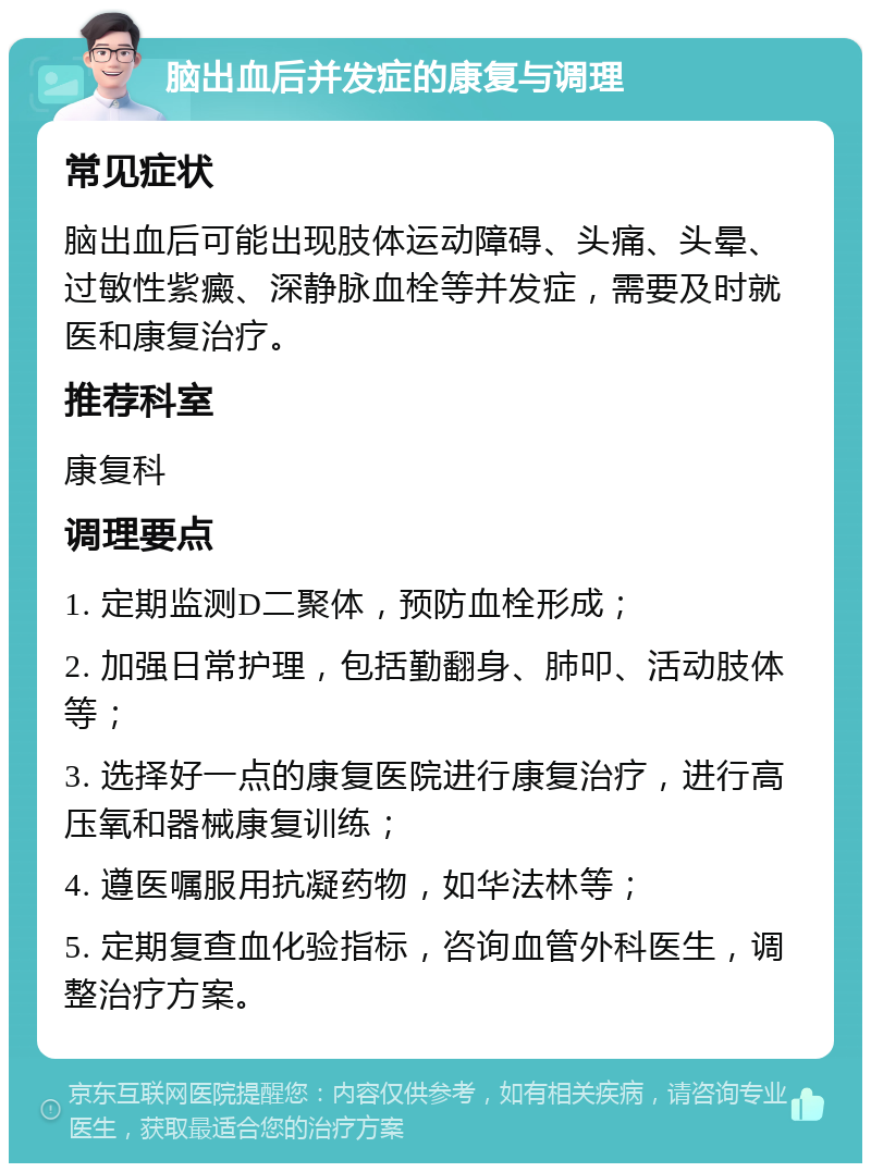 脑出血后并发症的康复与调理 常见症状 脑出血后可能出现肢体运动障碍、头痛、头晕、过敏性紫癜、深静脉血栓等并发症，需要及时就医和康复治疗。 推荐科室 康复科 调理要点 1. 定期监测D二聚体，预防血栓形成； 2. 加强日常护理，包括勤翻身、肺叩、活动肢体等； 3. 选择好一点的康复医院进行康复治疗，进行高压氧和器械康复训练； 4. 遵医嘱服用抗凝药物，如华法林等； 5. 定期复查血化验指标，咨询血管外科医生，调整治疗方案。