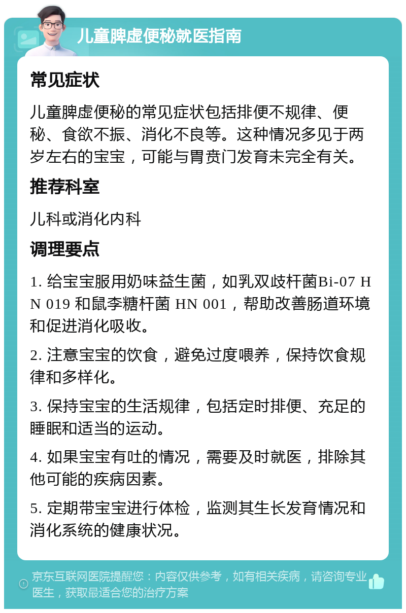 儿童脾虚便秘就医指南 常见症状 儿童脾虚便秘的常见症状包括排便不规律、便秘、食欲不振、消化不良等。这种情况多见于两岁左右的宝宝，可能与胃贲门发育未完全有关。 推荐科室 儿科或消化内科 调理要点 1. 给宝宝服用奶味益生菌，如乳双歧杆菌Bi-07 HN 019 和鼠李糖杆菌 HN 001，帮助改善肠道环境和促进消化吸收。 2. 注意宝宝的饮食，避免过度喂养，保持饮食规律和多样化。 3. 保持宝宝的生活规律，包括定时排便、充足的睡眠和适当的运动。 4. 如果宝宝有吐的情况，需要及时就医，排除其他可能的疾病因素。 5. 定期带宝宝进行体检，监测其生长发育情况和消化系统的健康状况。